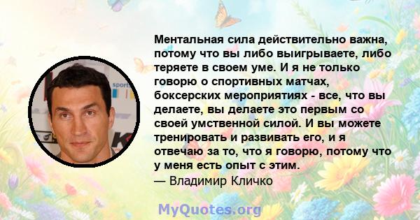 Ментальная сила действительно важна, потому что вы либо выигрываете, либо теряете в своем уме. И я не только говорю о спортивных матчах, боксерских мероприятиях - все, что вы делаете, вы делаете это первым со своей