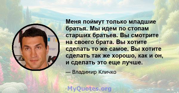 Меня поймут только младшие братья. Мы идем по стопам старших братьев. Вы смотрите на своего брата. Вы хотите сделать то же самое. Вы хотите сделать так же хорошо, как и он, и сделать это еще лучше.