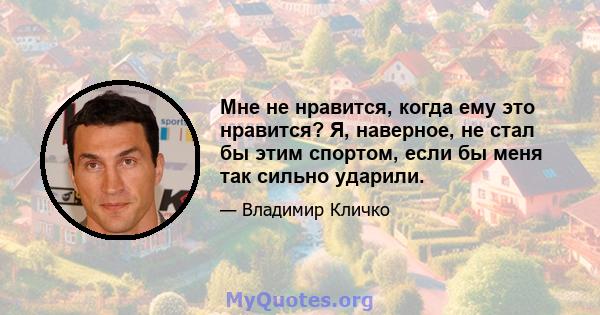 Мне не нравится, когда ему это нравится? Я, наверное, не стал бы этим спортом, если бы меня так сильно ударили.