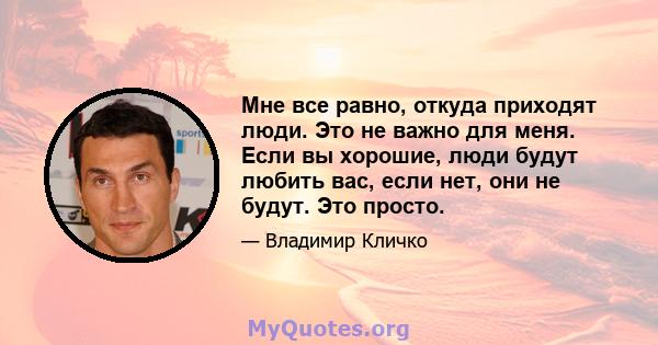 Мне все равно, откуда приходят люди. Это не важно для меня. Если вы хорошие, люди будут любить вас, если нет, они не будут. Это просто.