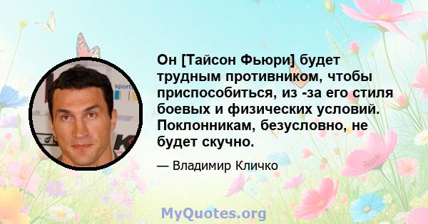 Он [Тайсон Фьюри] будет трудным противником, чтобы приспособиться, из -за его стиля боевых и физических условий. Поклонникам, безусловно, не будет скучно.