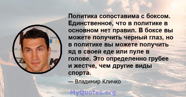 Политика сопоставима с боксом. Единственное, что в политике в основном нет правил. В боксе вы можете получить черный глаз, но в политике вы можете получить яд в своей еде или пуле в голове. Это определенно грубее и