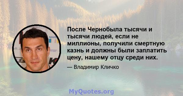 После Чернобыла тысячи и тысячи людей, если не миллионы, получили смертную казнь и должны были заплатить цену, нашему отцу среди них.