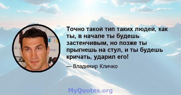 Точно такой тип таких людей, как ты, в начале ты будешь застенчивым, но позже ты прыгнешь на стул, и ты будешь кричать, ударил его!