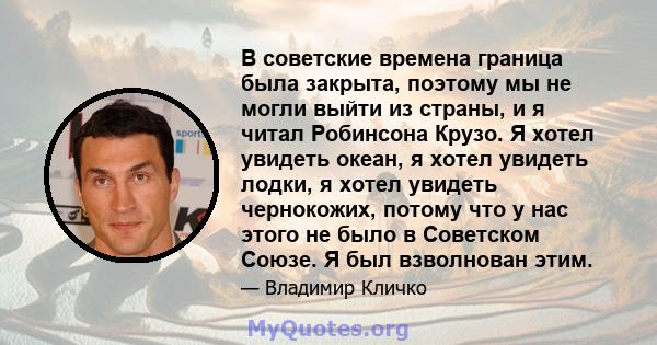 В советские времена граница была закрыта, поэтому мы не могли выйти из страны, и я читал Робинсона Крузо. Я хотел увидеть океан, я хотел увидеть лодки, я хотел увидеть чернокожих, потому что у нас этого не было в