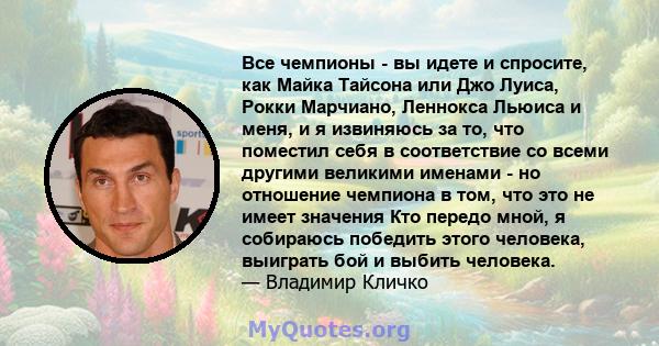 Все чемпионы - вы идете и спросите, как Майка Тайсона или Джо Луиса, Рокки Марчиано, Леннокса Льюиса и меня, и я извиняюсь за то, что поместил себя в соответствие со всеми другими великими именами - но отношение