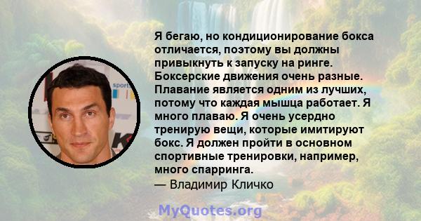 Я бегаю, но кондиционирование бокса отличается, поэтому вы должны привыкнуть к запуску на ринге. Боксерские движения очень разные. Плавание является одним из лучших, потому что каждая мышца работает. Я много плаваю. Я