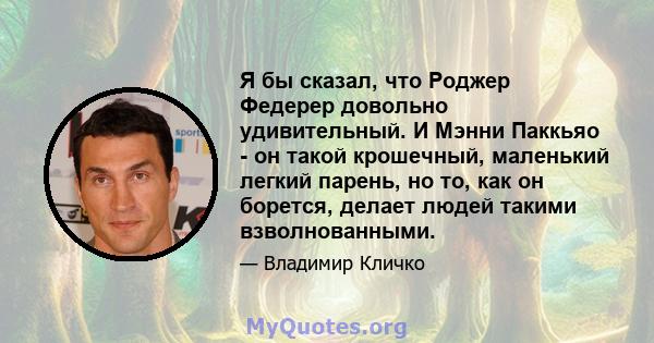 Я бы сказал, что Роджер Федерер довольно удивительный. И Мэнни Паккьяо - он такой крошечный, маленький легкий парень, но то, как он борется, делает людей такими взволнованными.