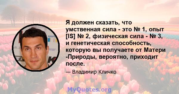 Я должен сказать, что умственная сила - это № 1, опыт [IS] № 2, физическая сила - № 3, и генетическая способность, которую вы получаете от Матери -Природы, вероятно, приходит после.