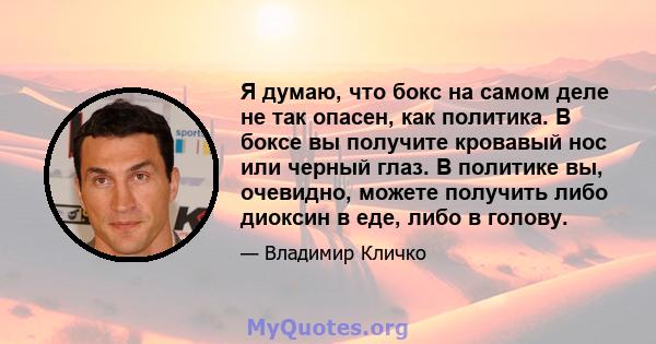 Я думаю, что бокс на самом деле не так опасен, как политика. В боксе вы получите кровавый нос или черный глаз. В политике вы, очевидно, можете получить либо диоксин в еде, либо в голову.