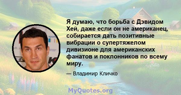 Я думаю, что борьба с Дэвидом Хей, даже если он не американец, собирается дать позитивные вибрации о супертяжелом дивизионе для американских фанатов и поклонников по всему миру.