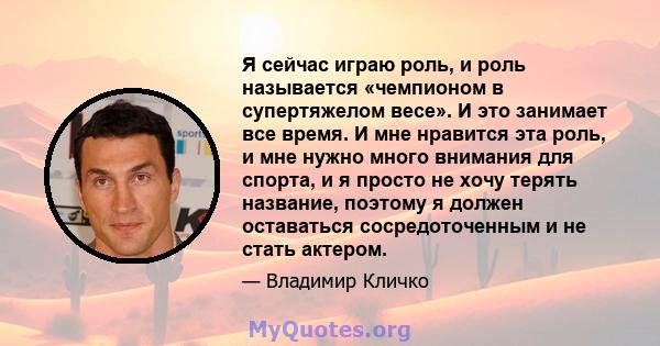 Я сейчас играю роль, и роль называется «чемпионом в супертяжелом весе». И это занимает все время. И мне нравится эта роль, и мне нужно много внимания для спорта, и я просто не хочу терять название, поэтому я должен