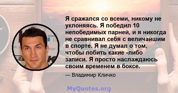 Я сражался со всеми, никому не уклоняясь. Я победил 10 непобедимых парней, и я никогда не сравнивал себя с величайшим в спорте. Я не думал о том, чтобы побить какие -либо записи. Я просто наслаждаюсь своим временем в