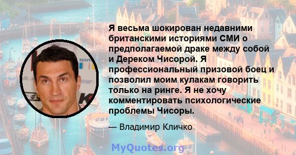 Я весьма шокирован недавними британскими историями СМИ о предполагаемой драке между собой и Дереком Чисорой. Я профессиональный призовой боец ​​и позволил моим кулакам говорить только на ринге. Я не хочу комментировать