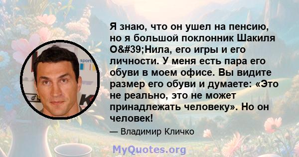 Я знаю, что он ушел на пенсию, но я большой поклонник Шакиля О'Нила, его игры и его личности. У меня есть пара его обуви в моем офисе. Вы видите размер его обуви и думаете: «Это не реально, это не может принадлежать 