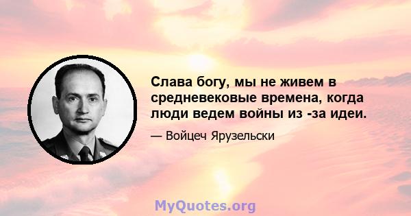 Слава богу, мы не живем в средневековые времена, когда люди ведем войны из -за идеи.