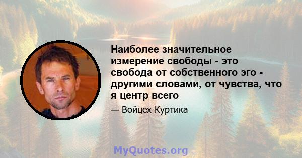 Наиболее значительное измерение свободы - это свобода от собственного эго - другими словами, от чувства, что я центр всего