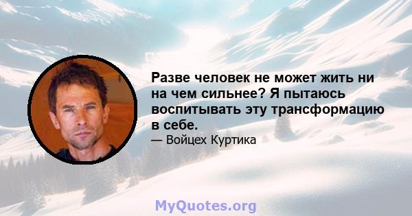 Разве человек не может жить ни на чем сильнее? Я пытаюсь воспитывать эту трансформацию в себе.