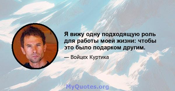 Я вижу одну подходящую роль для работы моей жизни: чтобы это было подарком другим.