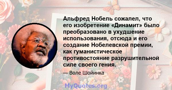 Альфред Нобель сожалел, что его изобретение «Динамит» было преобразовано в ухудшение использования, отсюда и его создание Нобелевской премии, как гуманистическое противостояние разрушительной силе своего гения.