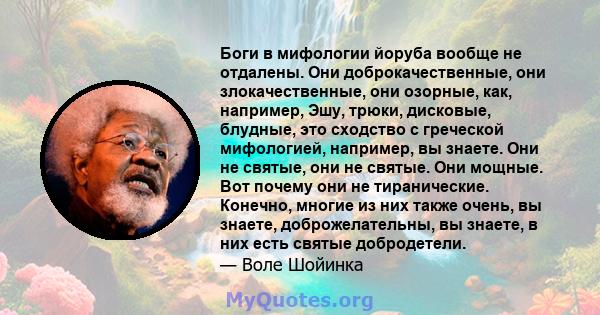 Боги в мифологии йоруба вообще не отдалены. Они доброкачественные, они злокачественные, они озорные, как, например, Эшу, трюки, дисковые, блудные, это сходство с греческой мифологией, например, вы знаете. Они не святые, 