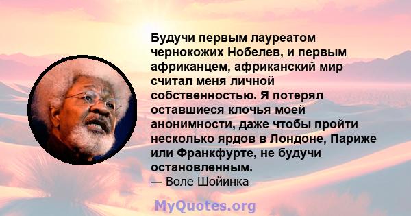 Будучи первым лауреатом чернокожих Нобелев, и первым африканцем, африканский мир считал меня личной собственностью. Я потерял оставшиеся клочья моей анонимности, даже чтобы пройти несколько ярдов в Лондоне, Париже или