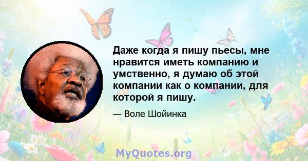 Даже когда я пишу пьесы, мне нравится иметь компанию и умственно, я думаю об этой компании как о компании, для которой я пишу.