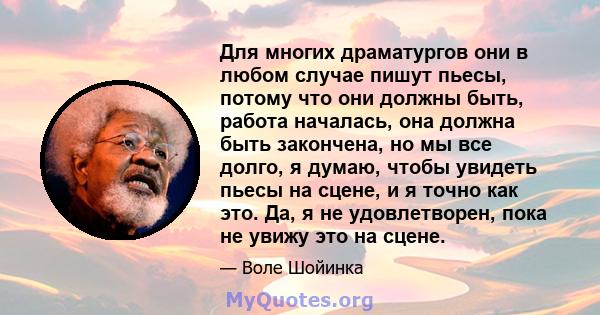 Для многих драматургов они в любом случае пишут пьесы, потому что они должны быть, работа началась, она должна быть закончена, но мы все долго, я думаю, чтобы увидеть пьесы на сцене, и я точно как это. Да, я не