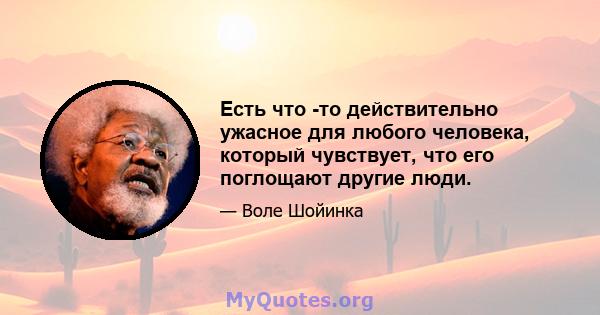 Есть что -то действительно ужасное для любого человека, который чувствует, что его поглощают другие люди.