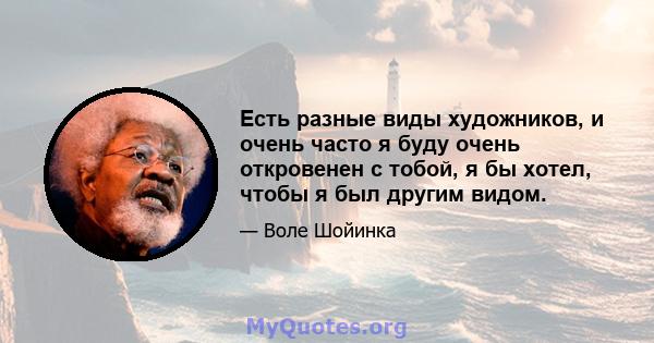 Есть разные виды художников, и очень часто я буду очень откровенен с тобой, я бы хотел, чтобы я был другим видом.