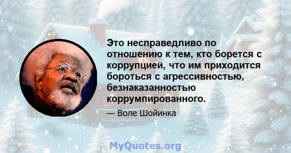 Это несправедливо по отношению к тем, кто борется с коррупцией, что им приходится бороться с агрессивностью, безнаказанностью коррумпированного.