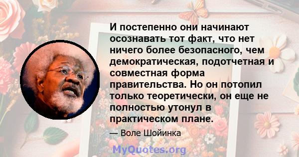 И постепенно они начинают осознавать тот факт, что нет ничего более безопасного, чем демократическая, подотчетная и совместная форма правительства. Но он потопил только теоретически, он еще не полностью утонул в