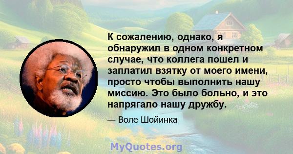 К сожалению, однако, я обнаружил в одном конкретном случае, что коллега пошел и заплатил взятку от моего имени, просто чтобы выполнить нашу миссию. Это было больно, и это напрягало нашу дружбу.