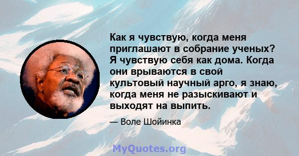 Как я чувствую, когда меня приглашают в собрание ученых? Я чувствую себя как дома. Когда они врываются в свой культовый научный арго, я знаю, когда меня не разыскивают и выходят на выпить.