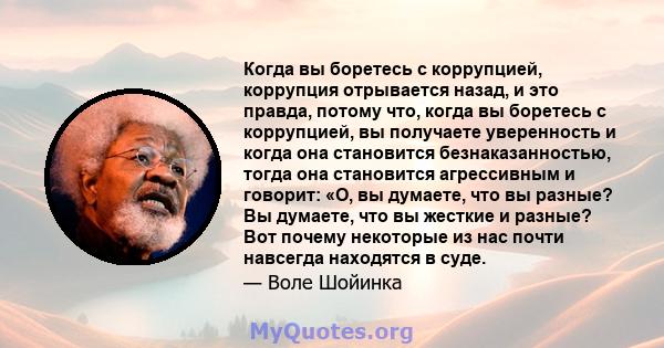 Когда вы боретесь с коррупцией, коррупция отрывается назад, и это правда, потому что, когда вы боретесь с коррупцией, вы получаете уверенность и когда она становится безнаказанностью, тогда она становится агрессивным и