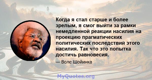 Когда я стал старше и более зрелым, я смог выйти за рамки немедленной реакции насилия на проекцию прагматических политических последствий этого насилия. Так что это попытка достичь равновесия.