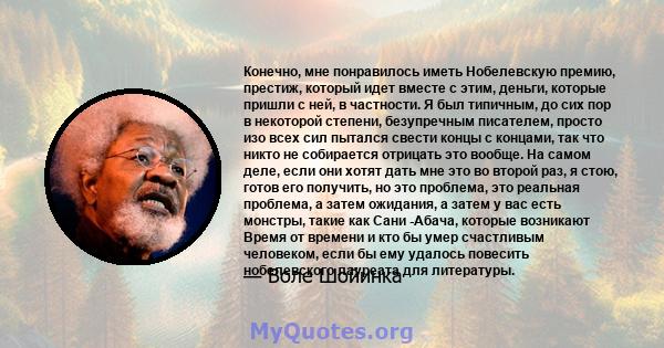 Конечно, мне понравилось иметь Нобелевскую премию, престиж, который идет вместе с этим, деньги, которые пришли с ней, в частности. Я был типичным, до сих пор в некоторой степени, безупречным писателем, просто изо всех