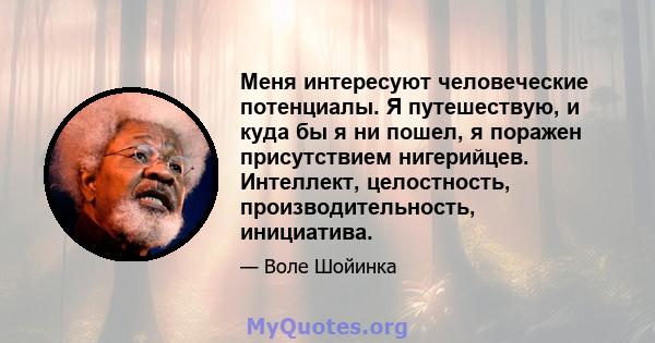 Меня интересуют человеческие потенциалы. Я путешествую, и куда бы я ни пошел, я поражен присутствием нигерийцев. Интеллект, целостность, производительность, инициатива.