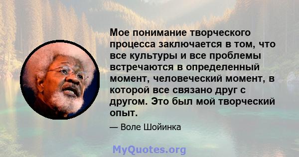 Мое понимание творческого процесса заключается в том, что все культуры и все проблемы встречаются в определенный момент, человеческий момент, в которой все связано друг с другом. Это был мой творческий опыт.