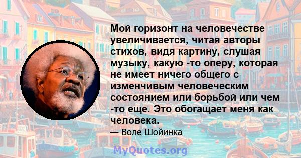 Мой горизонт на человечестве увеличивается, читая авторы стихов, видя картину, слушая музыку, какую -то оперу, которая не имеет ничего общего с изменчивым человеческим состоянием или борьбой или чем -то еще. Это