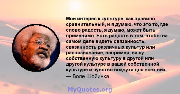 Мой интерес к культуре, как правило, сравнительный, и я думаю, что это то, где слово радость, я думаю, может быть применимо. Есть радость в том, чтобы на самом деле видеть связанность, связанность различных культур или