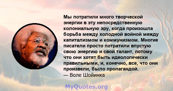 Мы потратили много творческой энергии в эту непосредственную колониальную эру, когда произошла борьба между холодной войной между капитализмом и коммунизмом. Многие писатели просто потратили впустую свою энергию и свой