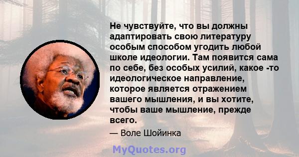 Не чувствуйте, что вы должны адаптировать свою литературу особым способом угодить любой школе идеологии. Там появится сама по себе, без особых усилий, какое -то идеологическое направление, которое является отражением