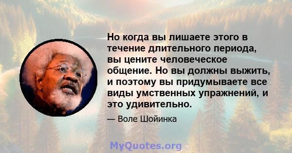 Но когда вы лишаете этого в течение длительного периода, вы цените человеческое общение. Но вы должны выжить, и поэтому вы придумываете все виды умственных упражнений, и это удивительно.