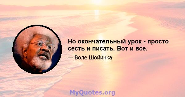 Но окончательный урок - просто сесть и писать. Вот и все.