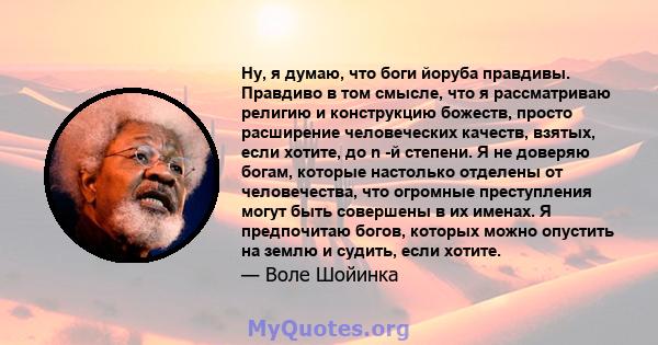 Ну, я думаю, что боги йоруба правдивы. Правдиво в том смысле, что я рассматриваю религию и конструкцию божеств, просто расширение человеческих качеств, взятых, если хотите, до n -й степени. Я не доверяю богам, которые