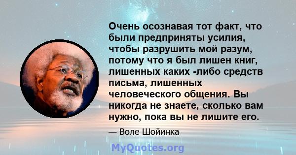 Очень осознавая тот факт, что были предприняты усилия, чтобы разрушить мой разум, потому что я был лишен книг, лишенных каких -либо средств письма, лишенных человеческого общения. Вы никогда не знаете, сколько вам