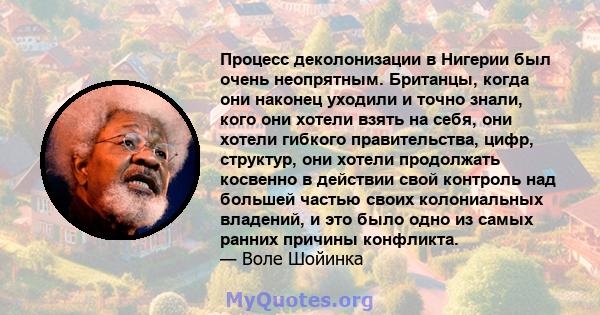 Процесс деколонизации в Нигерии был очень неопрятным. Британцы, когда они наконец уходили и точно знали, кого они хотели взять на себя, они хотели гибкого правительства, цифр, структур, они хотели продолжать косвенно в