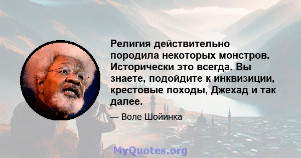 Религия действительно породила некоторых монстров. Исторически это всегда. Вы знаете, подойдите к инквизиции, крестовые походы, Джехад и так далее.