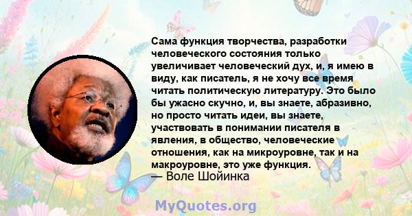 Сама функция творчества, разработки человеческого состояния только увеличивает человеческий дух, и, я имею в виду, как писатель, я не хочу все время читать политическую литературу. Это было бы ужасно скучно, и, вы